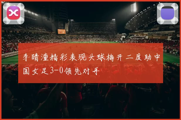 李晴潼精彩表现头球梅开二度助中国女足3-0领先对手