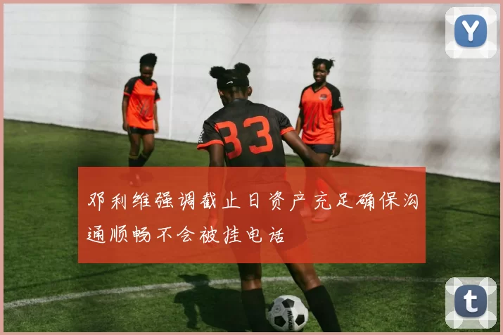 邓利维强调截止日资产充足确保沟通顺畅不会被挂电话