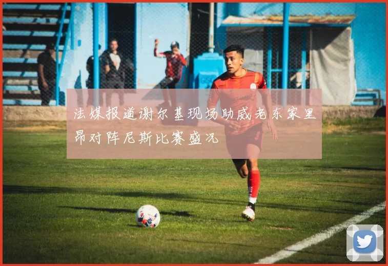 法媒报道谢尔基现场助威老东家里昂对阵尼斯比赛盛况