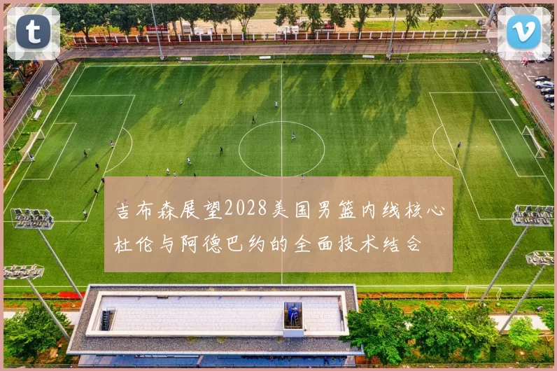 吉布森展望2028美国男篮内线核心杜伦与阿德巴约的全面技术结合