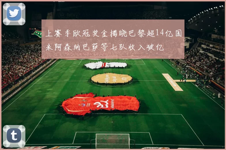 上赛季欧冠奖金揭晓巴黎超14亿国米阿森纳巴萨等七队收入破亿