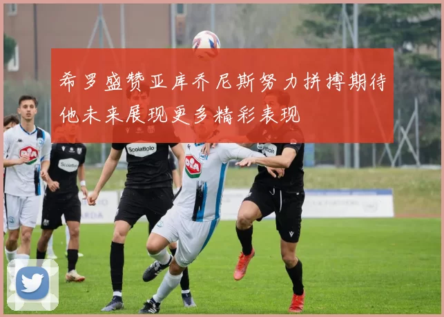 希罗盛赞亚库乔尼斯努力拼搏期待他未来展现更多精彩表现