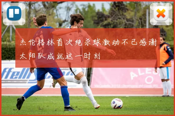 杰伦格林首次绝杀球激动不已感谢太阳队成就这一时刻