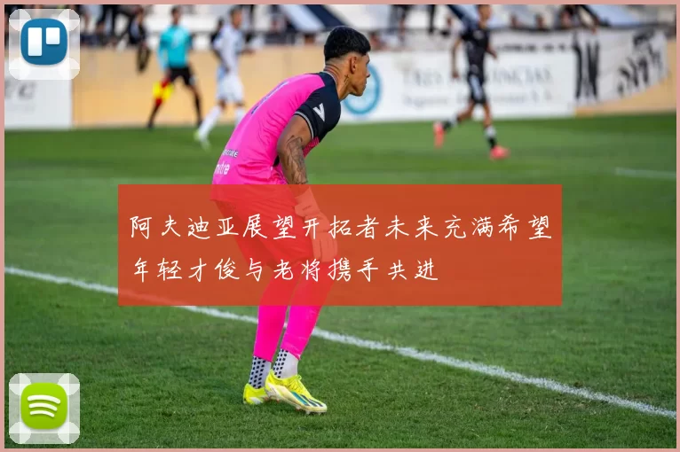 阿夫迪亚展望开拓者未来充满希望年轻才俊与老将携手共进