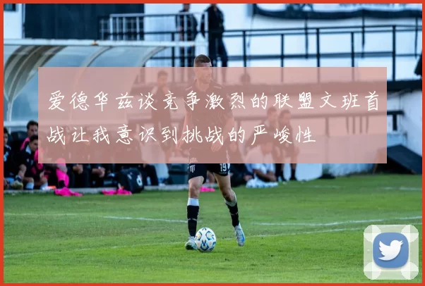 爱德华兹谈竞争激烈的联盟文班首战让我意识到挑战的严峻性