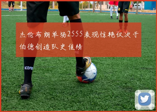 杰伦布朗单场2555表现惊艳仅次于伯德创造队史佳绩