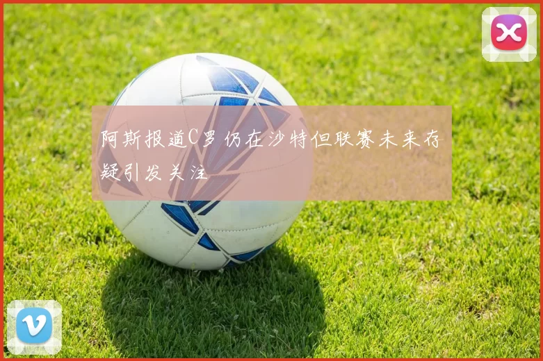 阿斯报道C罗仍在沙特但联赛未来存疑引发关注