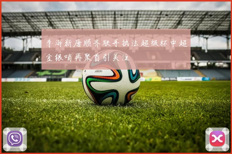 李海新唐顺齐联手执法超级杯中超金银哨再聚首引关注