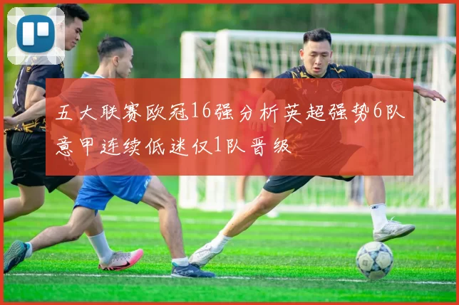 五大联赛欧冠16强分析英超强势6队意甲连续低迷仅1队晋级