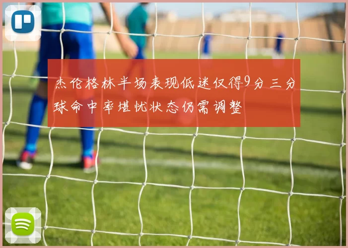 杰伦格林半场表现低迷仅得9分三分球命中率堪忧状态仍需调整