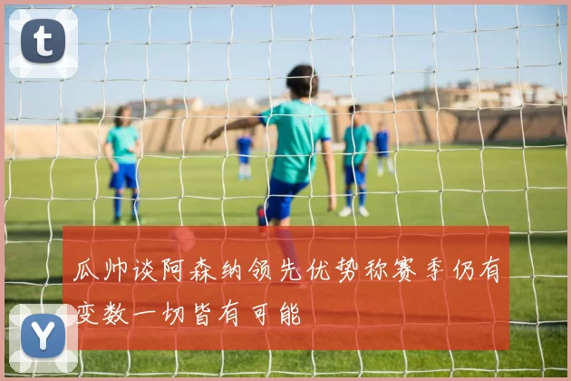 瓜帅谈阿森纳领先优势称赛季仍有变数一切皆有可能