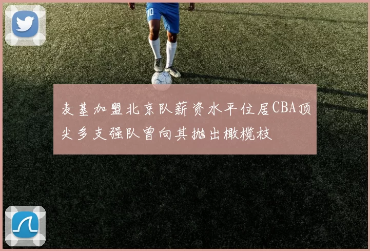 麦基加盟北京队薪资水平位居CBA顶尖多支强队曾向其抛出橄榄枝