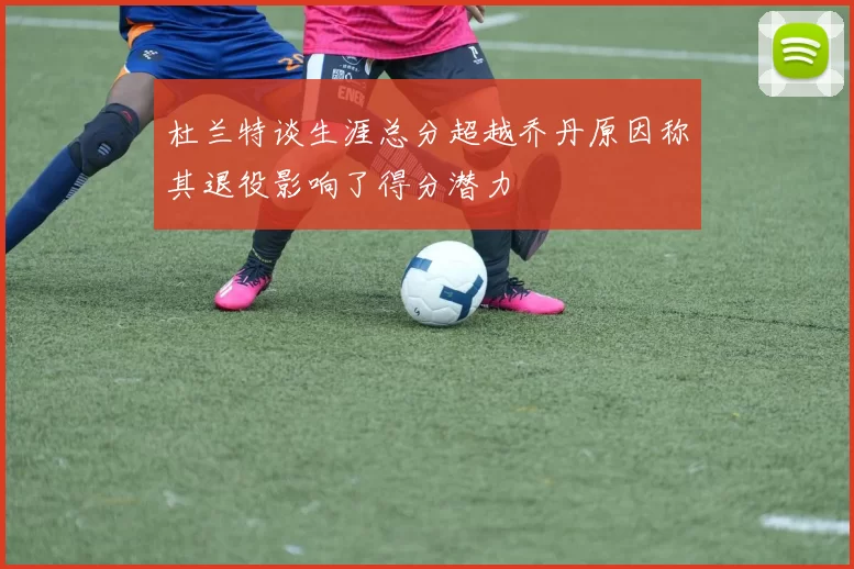 杜兰特谈生涯总分超越乔丹原因称其退役影响了得分潜力