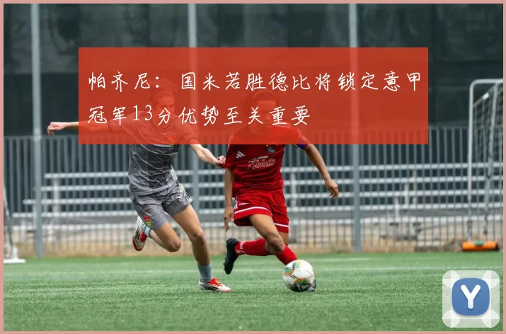 帕齐尼：国米若胜德比将锁定意甲冠军13分优势至关重要