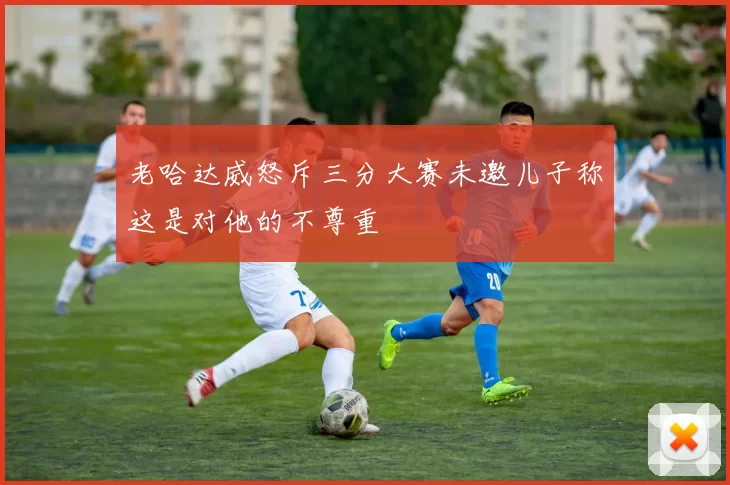 老哈达威怒斥三分大赛未邀儿子称这是对他的不尊重