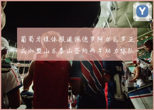 葡萄牙媒体报道佩德罗阿尔瓦罗正式加盟山东泰山签约两年助力球队发展