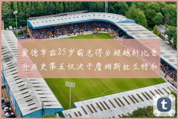 爱德华兹25岁前总得分超越科比晋升历史第五仅次于詹姆斯杜兰特和东契奇