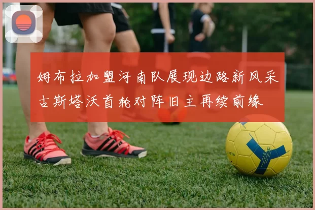 姆布拉加盟河南队展现边路新风采古斯塔沃首轮对阵旧主再续前缘