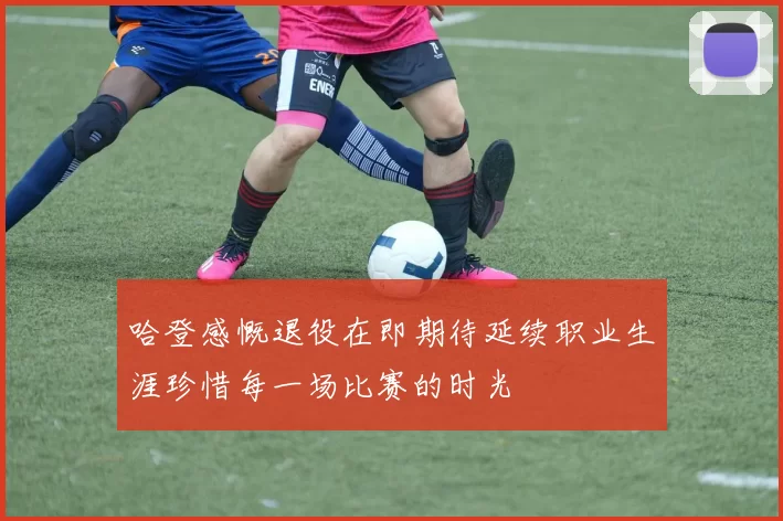 哈登感慨退役在即期待延续职业生涯珍惜每一场比赛的时光
