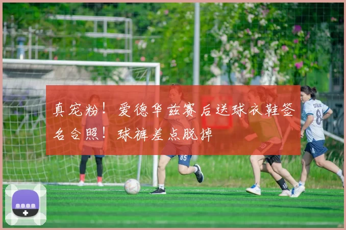 真宠粉！爱德华兹赛后送球衣鞋签名合照！球裤差点脱掉