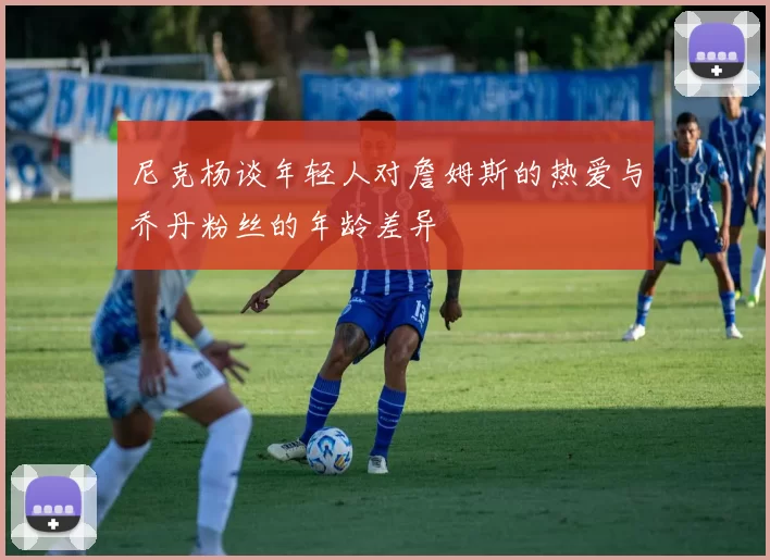 尼克杨谈年轻人对詹姆斯的热爱与乔丹粉丝的年龄差异